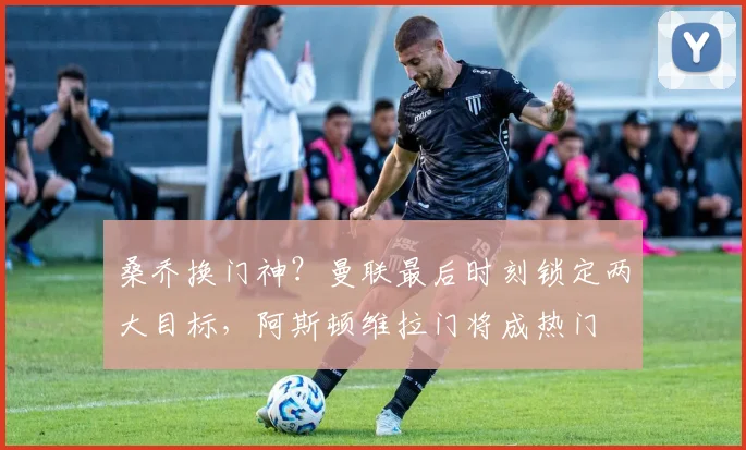 桑乔换门神?曼联最后时刻锁定两大目标,阿斯顿维拉门将成热门